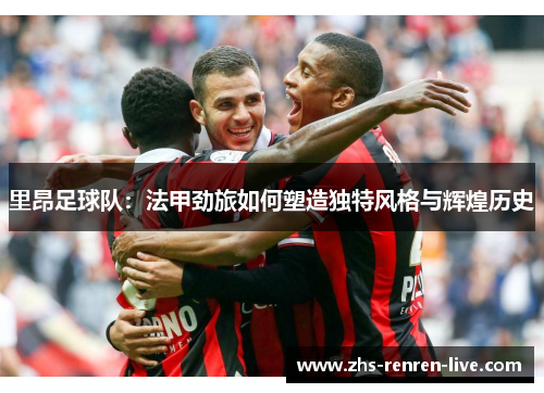 里昂足球队：法甲劲旅如何塑造独特风格与辉煌历史